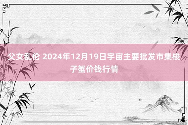 父女乱伦 2024年12月19日宇宙主要批发市集梭子蟹价钱行情