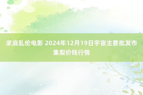 家庭乱伦电影 2024年12月19日宇宙主要批发市集梨价钱行情