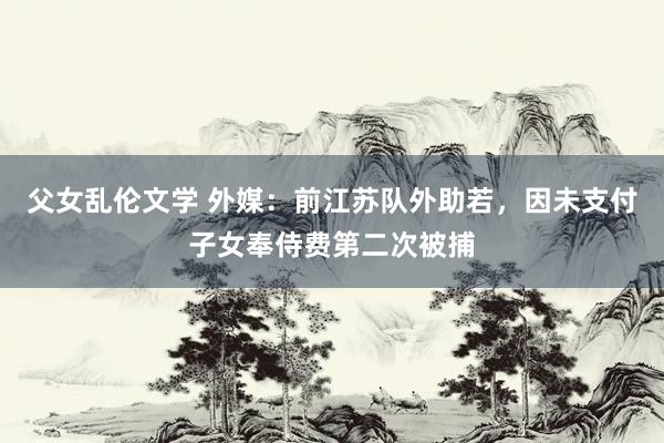 父女乱伦文学 外媒：前江苏队外助若，因未支付子女奉侍费第二次被捕