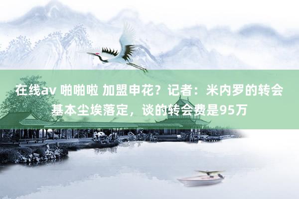 在线av 啪啪啦 加盟申花？记者：米内罗的转会基本尘埃落定，谈的转会费是95万