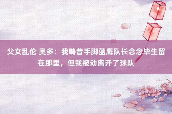 父女乱伦 奥多：我畴昔手脚蓝鹰队长念念毕生留在那里，但我被动离开了球队