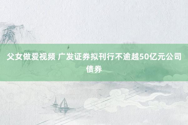 父女做爱视频 广发证券拟刊行不逾越50亿元公司债券