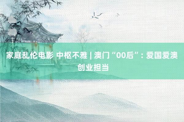 家庭乱伦电影 中枢不雅 | 澳门“00后”: 爱国爱澳 创业担当