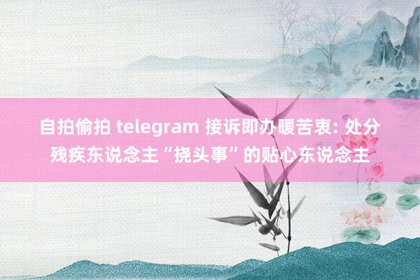 自拍偷拍 telegram 接诉即办暖苦衷: 处分残疾东说念主“挠头事”的贴心东说念主