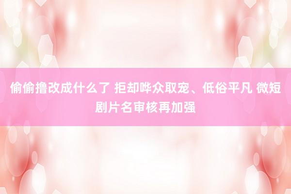 偷偷撸改成什么了 拒却哗众取宠、低俗平凡 微短剧片名审核再加强