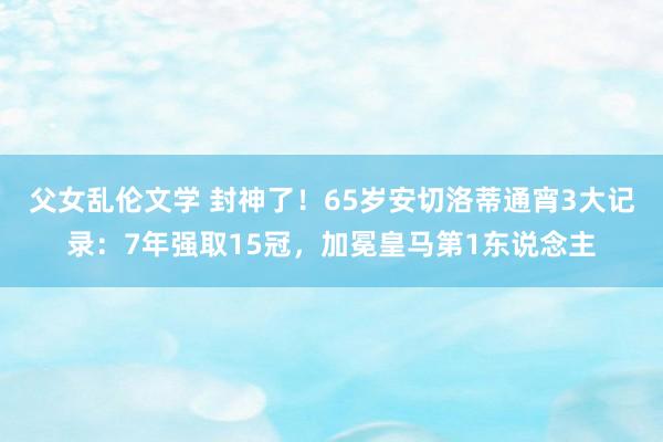 父女乱伦文学 封神了！65岁安切洛蒂通宵3大记录：7年强取15冠，加冕皇马第1东说念主