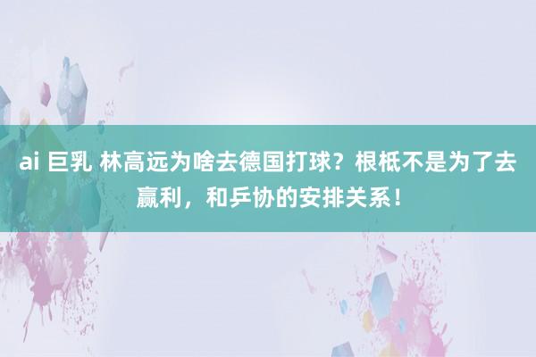 ai 巨乳 林高远为啥去德国打球？根柢不是为了去赢利，和乒协的安排关系！