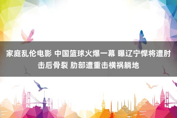 家庭乱伦电影 中国篮球火爆一幕 曝辽宁悍将遭肘击后骨裂 肋部遭重击横祸躺地