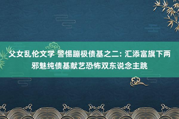 父女乱伦文学 警惕蹦极债基之二: 汇添富旗下两邪魅纯债基献艺恐怖双东说念主跳