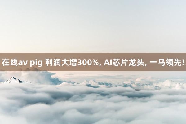 在线av pig 利润大增300%， AI芯片龙头， 一马领先!