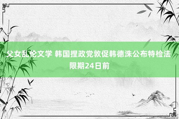 父女乱伦文学 韩国捏政党敦促韩德洙公布特检法 限期24日前