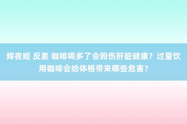 辉夜姬 反差 咖啡喝多了会毁伤肝脏健康？过量饮用咖啡会给体格带来哪些危害？