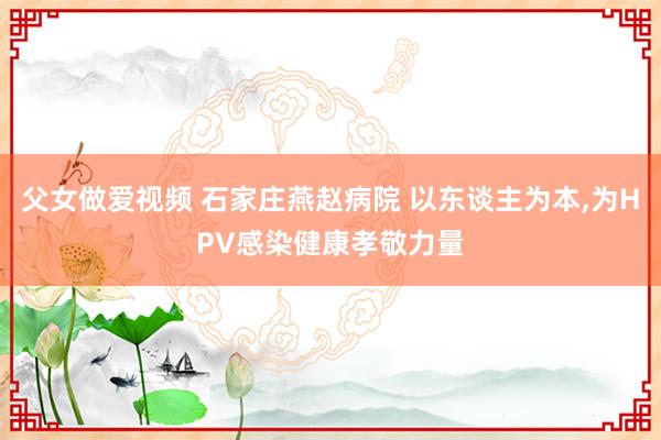 父女做爱视频 石家庄燕赵病院 以东谈主为本，为HPV感染健康孝敬力量