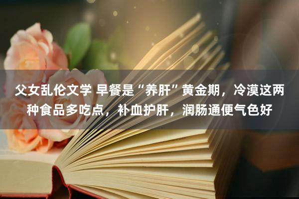 父女乱伦文学 早餐是“养肝”黄金期，冷漠这两种食品多吃点，补血护肝，润肠通便气色好