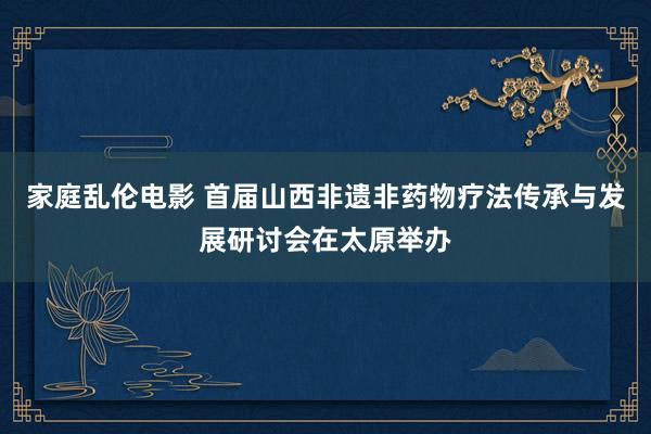家庭乱伦电影 首届山西非遗非药物疗法传承与发展研讨会在太原举办