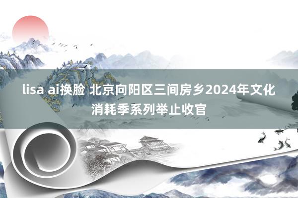 lisa ai换脸 北京向阳区三间房乡2024年文化消耗季系列举止收官