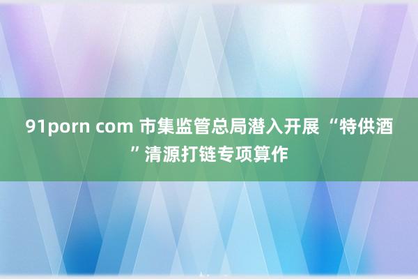 91porn com 市集监管总局潜入开展 “特供酒”清源打链专项算作
