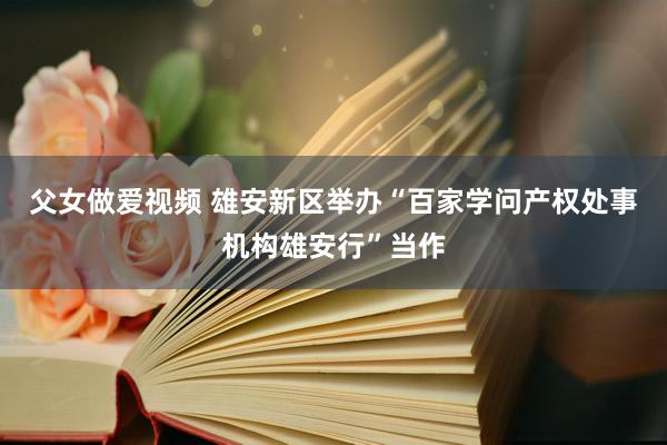 父女做爱视频 雄安新区举办“百家学问产权处事机构雄安行”当作