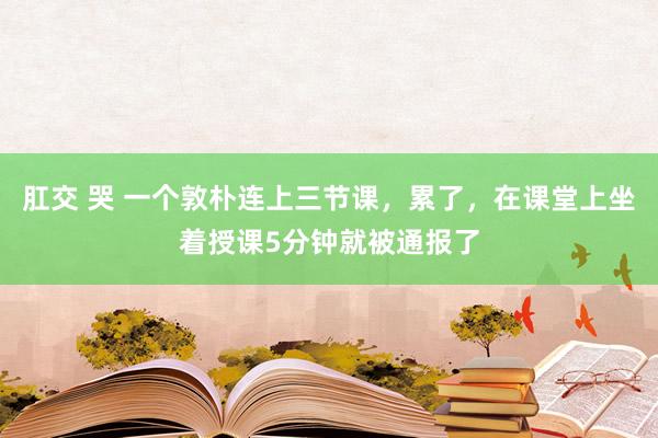肛交 哭 一个敦朴连上三节课，累了，在课堂上坐着授课5分钟就被通报了