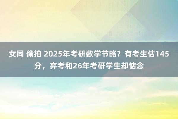 女同 偷拍 2025年考研数学节略？有考生估145分，弃考和26年考研学生却惦念