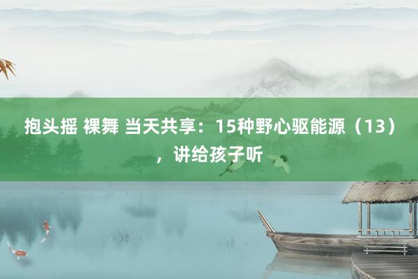 抱头摇 裸舞 当天共享：15种野心驱能源（13），讲给孩子听