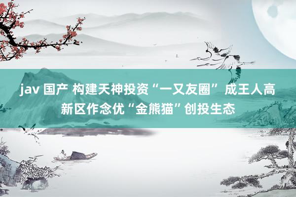 jav 国产 构建天神投资“一又友圈” 成王人高新区作念优“金熊猫”创投生态