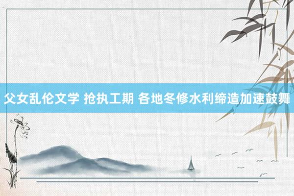 父女乱伦文学 抢执工期 各地冬修水利缔造加速鼓舞