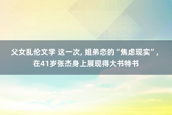 父女乱伦文学 这一次， 姐弟恋的“焦虑现实”， 在41岁张杰身上展现得大书特书