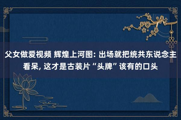 父女做爱视频 辉煌上河图: 出场就把统共东说念主看呆， 这才是古装片“头牌”该有的口头
