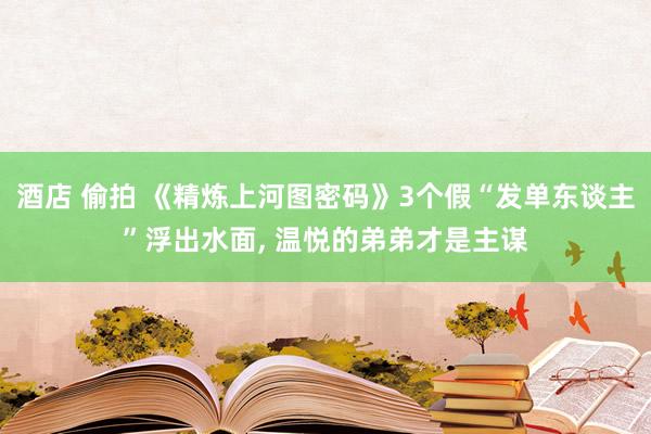 酒店 偷拍 《精炼上河图密码》3个假“发单东谈主”浮出水面， 温悦的弟弟才是主谋