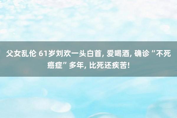父女乱伦 61岁刘欢一头白首， 爱喝酒， 确诊“不死癌症”多年， 比死还疾苦!