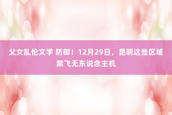 父女乱伦文学 防御！12月29日，昆明这些区域禁飞无东说念主机