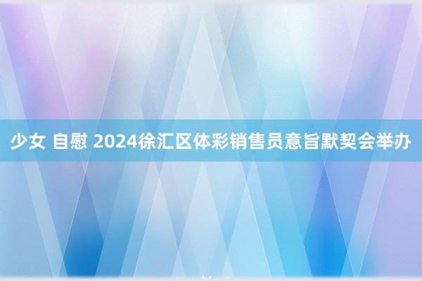 少女 自慰 2024徐汇区体彩销售员意旨默契会举办