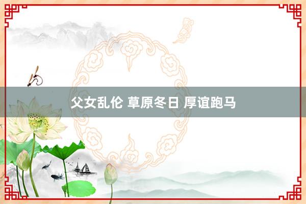 父女乱伦 草原冬日 厚谊跑马