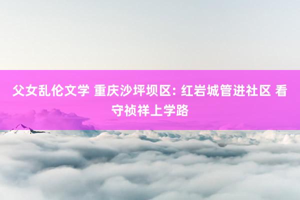 父女乱伦文学 重庆沙坪坝区: 红岩城管进社区 看守祯祥上学路