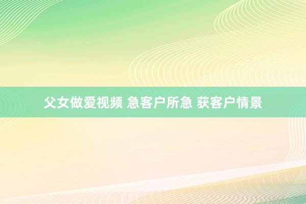 父女做爱视频 急客户所急 获客户情景