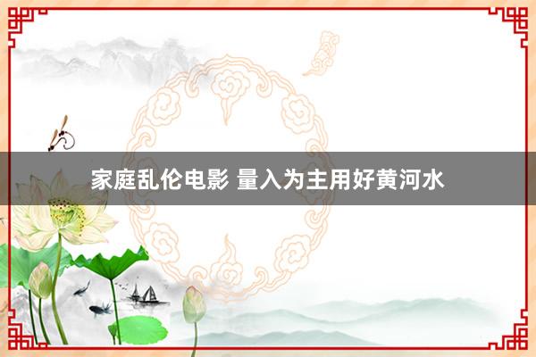 家庭乱伦电影 量入为主用好黄河水