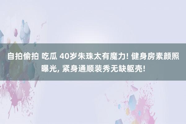 自拍偷拍 吃瓜 40岁朱珠太有魔力! 健身房素颜照曝光， 紧身通顺装秀无缺躯壳!