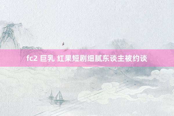 fc2 巨乳 红果短剧细腻东谈主被约谈