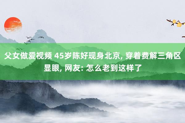 父女做爱视频 45岁陈好现身北京， 穿着费解三角区显眼， 网友: 怎么老到这样了