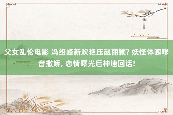 父女乱伦电影 冯绍峰新欢艳压赵丽颖? 妖怪体魄嗲音撒娇， 恋情曝光后神速回话!