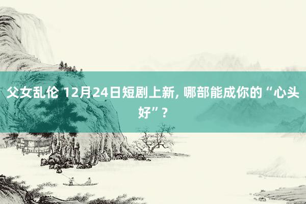父女乱伦 12月24日短剧上新， 哪部能成你的“心头好”?