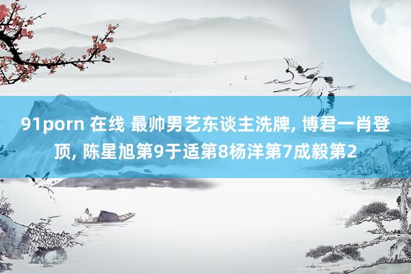 91porn 在线 最帅男艺东谈主洗牌， 博君一肖登顶， 陈星旭第9于适第8杨洋第7成毅第2