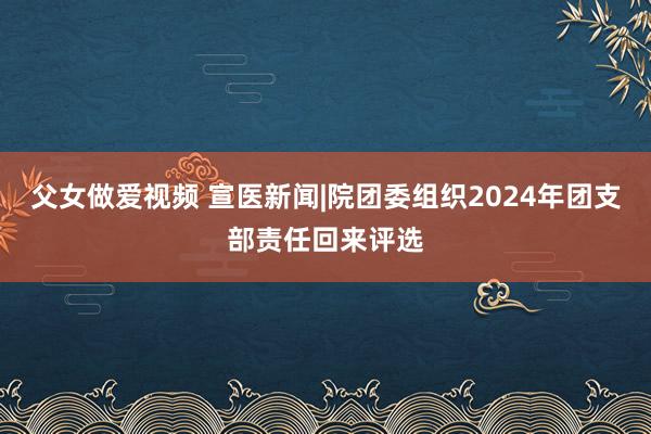 父女做爱视频 宣医新闻|院团委组织2024年团支部责任回来评选