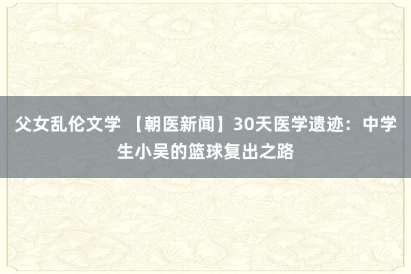 父女乱伦文学 【朝医新闻】30天医学遗迹：中学生小吴的篮球复出之路