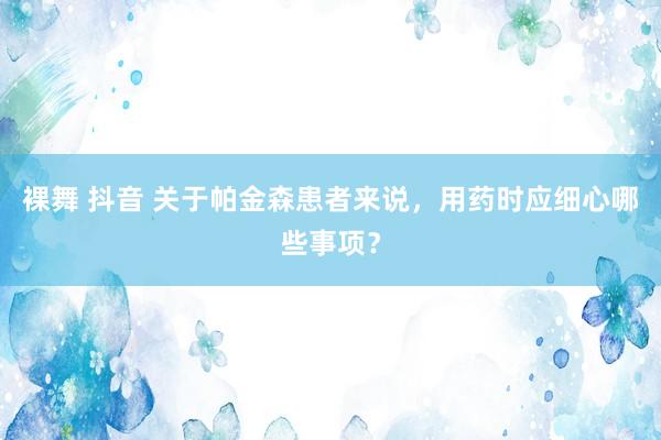 裸舞 抖音 关于帕金森患者来说，用药时应细心哪些事项？