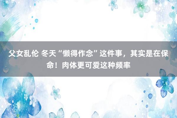 父女乱伦 冬天“懒得作念”这件事，其实是在保命！肉体更可爱这种频率