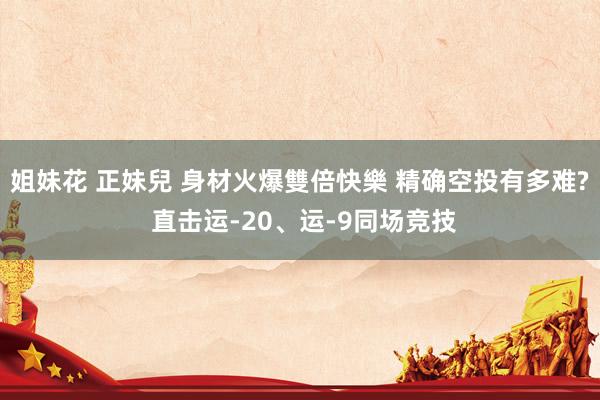 姐妹花 正妹兒 身材火爆雙倍快樂 精确空投有多难? 直击运-20、运-9同场竞技