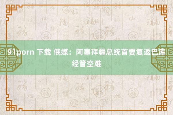 91porn 下载 俄媒：阿塞拜疆总统首要复返巴库经管空难