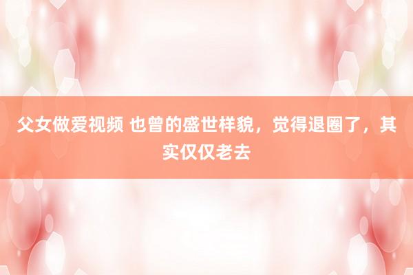 父女做爱视频 也曾的盛世样貌，觉得退圈了，其实仅仅老去